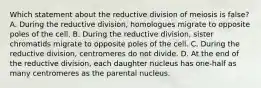 Which statement about the reductive division of meiosis is false? A. During the reductive division, homologues migrate to opposite poles of the cell. B. During the reductive division, sister chromatids migrate to opposite poles of the cell. C. During the reductive division, centromeres do not divide. D. At the end of the reductive division, each daughter nucleus has one-half as many centromeres as the parental nucleus.