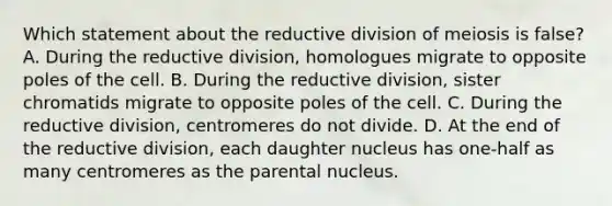 Which statement about the reductive division of meiosis is false? A. During the reductive division, homologues migrate to opposite poles of the cell. B. During the reductive division, sister chromatids migrate to opposite poles of the cell. C. During the reductive division, centromeres do not divide. D. At the end of the reductive division, each daughter nucleus has one-half as many centromeres as the parental nucleus.