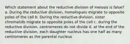 Which statement about the reductive division of meiosis is false? a. During the reductive division, homologues migrate to opposite poles of the cell b. During the reductive division, sister chromatids migrate to opposite poles of the cell c. during the reductive division, centromeres do not divide d. at the end of the reductive division, each daughter nucleus has one half as many centromeres as the parental nucleus