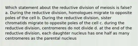 Which statement about the reductive division of meiosis is false? a. During the reductive division, homologues migrate to opposite poles of the cell b. During the reductive division, sister chromatids migrate to opposite poles of the cell c. during the reductive division, centromeres do not divide d. at the end of the reductive division, each daughter nucleus has one half as many centromeres as the parental nucleus