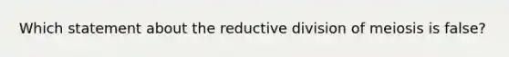 Which statement about the reductive division of meiosis is false?