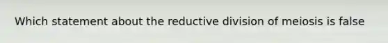 Which statement about the reductive division of meiosis is false