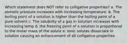 Which statement does NOT refer to colligative properties? a. The osmotic pressure increases with increasing temperature. b. The boiling point of a solution is higher than the boiling point of a pure solvent c. The solubility of a gas in solution increases with increasing temp d. the freezing point of a solution is proportional to the molar mass of the solute e. Ionic solutes dissociate in solution causing an enhancement of all colligative properties