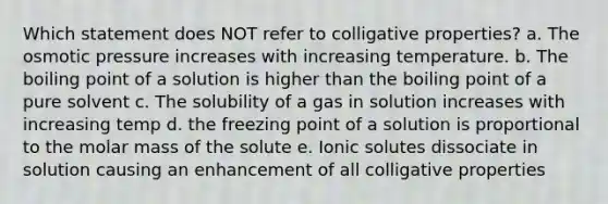 Which statement does NOT refer to colligative properties? a. The osmotic pressure increases with increasing temperature. b. The boiling point of a solution is higher than the boiling point of a pure solvent c. The solubility of a gas in solution increases with increasing temp d. the freezing point of a solution is proportional to the molar mass of the solute e. Ionic solutes dissociate in solution causing an enhancement of all colligative properties