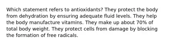 Which statement refers to antioxidants? They protect the body from dehydration by ensuring adequate fluid levels. They help the body manufacture vitamins. They make up about 70% of total body weight. They protect cells from damage by blocking the formation of free radicals.