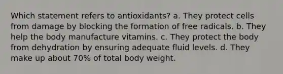 Which statement refers to antioxidants? a. They protect cells from damage by blocking the formation of free radicals. b. They help the body manufacture vitamins. c. They protect the body from dehydration by ensuring adequate fluid levels. d. They make up about 70% of total body weight.