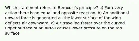 Which statement refers to Bernoulli's principle? a) For every action there is an equal and opposite reaction. b) An additional upward force is generated as the lower surface of the wing deflects air downward. c) Air traveling faster over the curved upper surface of an airfoil causes lower pressure on the top surface