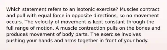 Which statement refers to an isotonic exercise? Muscles contract and pull with equal force in opposite directions, so no movement occurs. The velocity of movement is kept constant through the full range of motion. A muscle contraction pulls on the bones and produces movement of body parts. The exercise involves pushing your hands and arms together in front of your body.