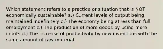 Which statement refers to a practice or situation that is NOT economically sustainable? a.) Current levels of output being maintained indefinitely b.) The economy being at less than full employment c.) The production of more goods by using more inputs d.) The increase of productivity by new inventions with the same amount of raw material