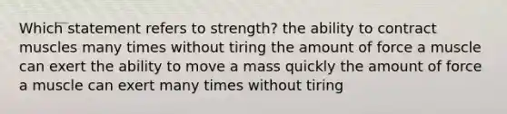 Which statement refers to strength? the ability to contract muscles many times without tiring the amount of force a muscle can exert the ability to move a mass quickly the amount of force a muscle can exert many times without tiring