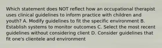 Which statement does NOT reflect how an occupational therapist uses clinical guidelines to inform practice with children and youth? A. Modify guidelines to fit the specific environment B. Establish systems to monitor outcomes C. Select the most recent guidelines without considering client D. Consider guidelines that fit one's clientele and environment