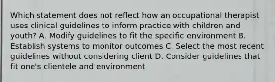 Which statement does not reflect how an occupational therapist uses clinical guidelines to inform practice with children and youth? A. Modify guidelines to fit the specific environment B. Establish systems to monitor outcomes C. Select the most recent guidelines without considering client D. Consider guidelines that fit one's clientele and environment