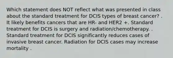 Which statement does NOT reflect what was presented in class about the standard treatment for DCIS types of breast cancer? . It likely benefits cancers that are HR- and HER2 +. Standard treatment for DCIS is surgery and radiation/chemotherapy. . Standard treatment for DCIS significantly reduces cases of invasive breast cancer. Radiation for DCIS cases may increase mortality .