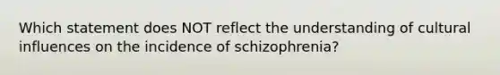 Which statement does NOT reflect the understanding of cultural influences on the incidence of schizophrenia?