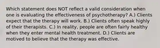 Which statement does NOT reflect a valid consideration when one is evaluating the effectiveness of psychotherapy? A.) Clients expect that the therapy will work. B.) Clients often speak highly of their therapists. C.) In reality, people are often fairly healthy when they enter mental health treatment. D.) Clients are motived to believe that the therapy was effective.