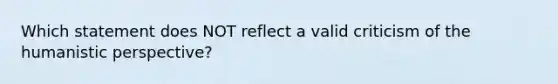 Which statement does NOT reflect a valid criticism of the humanistic perspective?