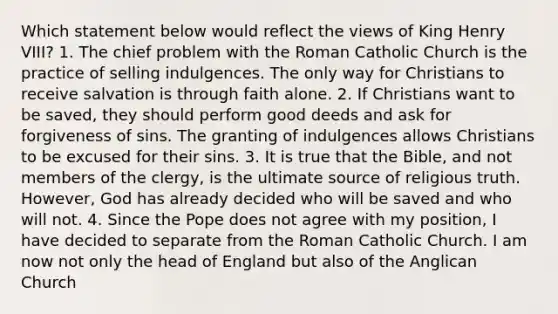 Which statement below would reflect the views of King Henry VIII? 1. The chief problem with the Roman Catholic Church is the practice of selling indulgences. The only way for Christians to receive salvation is through faith alone. 2. If Christians want to be saved, they should perform good deeds and ask for forgiveness of sins. The granting of indulgences allows Christians to be excused for their sins. 3. It is true that the Bible, and not members of the clergy, is the ultimate source of religious truth. However, God has already decided who will be saved and who will not. 4. Since the Pope does not agree with my position, I have decided to separate from the Roman Catholic Church. I am now not only the head of England but also of the Anglican Church