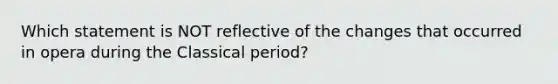 Which statement is NOT reflective of the changes that occurred in opera during the Classical period?