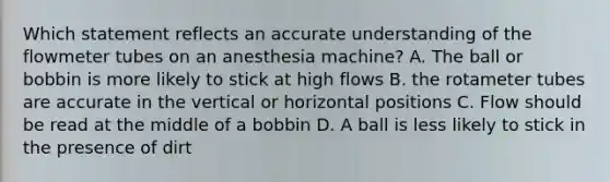 Which statement reflects an accurate understanding of the flowmeter tubes on an anesthesia machine? A. The ball or bobbin is more likely to stick at high flows B. the rotameter tubes are accurate in the vertical or horizontal positions C. Flow should be read at the middle of a bobbin D. A ball is less likely to stick in the presence of dirt