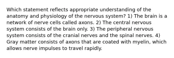 Which statement reflects appropriate understanding of the anatomy and physiology of the nervous system? 1) The brain is a network of nerve cells called axons. 2) The central nervous system consists of the brain only. 3) The peripheral nervous system consists of the cranial nerves and the spinal nerves. 4) Gray matter consists of axons that are coated with myelin, which allows nerve impulses to travel rapidly.