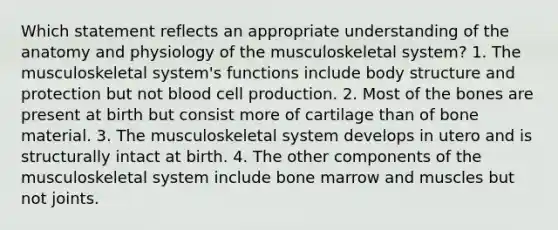 Which statement reflects an appropriate understanding of the anatomy and physiology of the musculoskeletal system? 1. The musculoskeletal system's functions include body structure and protection but not blood cell production. 2. Most of the bones are present at birth but consist more of cartilage than of bone material. 3. The musculoskeletal system develops in utero and is structurally intact at birth. 4. The other components of the musculoskeletal system include bone marrow and muscles but not joints.