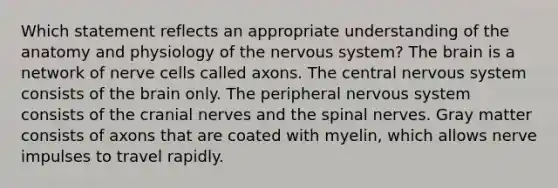 Which statement reflects an appropriate understanding of the anatomy and physiology of the nervous system? <a href='https://www.questionai.com/knowledge/kLMtJeqKp6-the-brain' class='anchor-knowledge'>the brain</a> is a network of nerve cells called axons. The central nervous system consists of the brain only. The peripheral nervous system consists of the <a href='https://www.questionai.com/knowledge/kE0S4sPl98-cranial-nerves' class='anchor-knowledge'>cranial nerves</a> and the spinal nerves. Gray matter consists of axons that are coated with myelin, which allows nerve impulses to travel rapidly.