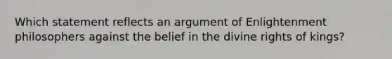 Which statement reflects an argument of Enlightenment philosophers against the belief in the divine rights of kings?