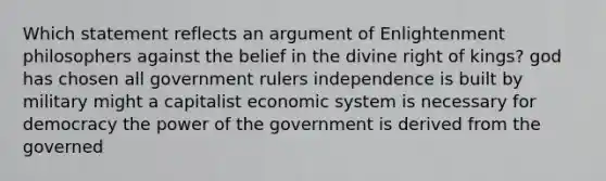 Which statement reflects an argument of Enlightenment philosophers against the belief in the divine right of kings? god has chosen all government rulers independence is built by military might a capitalist economic system is necessary for democracy the power of the government is derived from the governed