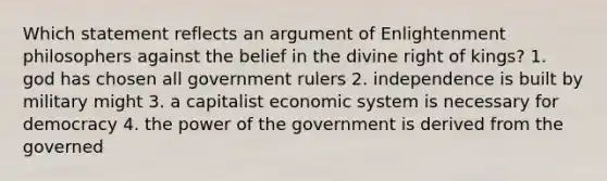 Which statement reflects an argument of Enlightenment philosophers against the belief in the divine right of kings? 1. god has chosen all government rulers 2. independence is built by military might 3. a capitalist economic system is necessary for democracy 4. the power of the government is derived from the governed