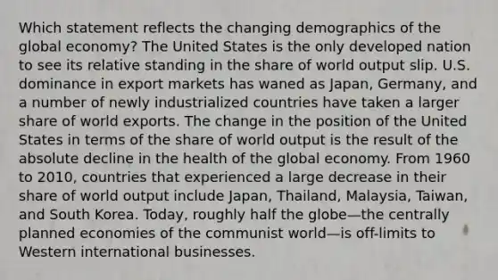 Which statement reflects the changing demographics of the global economy? The United States is the only developed nation to see its relative standing in the share of world output slip. U.S. dominance in export markets has waned as Japan, Germany, and a number of newly industrialized countries have taken a larger share of world exports. The change in the position of the United States in terms of the share of world output is the result of the absolute decline in the health of the global economy. From 1960 to 2010, countries that experienced a large decrease in their share of world output include Japan, Thailand, Malaysia, Taiwan, and South Korea. Today, roughly half the globe—the centrally planned economies of the communist world—is off-limits to Western international businesses.