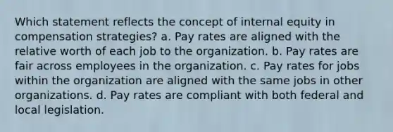 Which statement reflects the concept of internal equity in compensation strategies? a. Pay rates are aligned with the relative worth of each job to the organization. b. Pay rates are fair across employees in the organization. c. Pay rates for jobs within the organization are aligned with the same jobs in other organizations. d. Pay rates are compliant with both federal and local legislation.