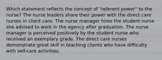 Which statement reflects the concept of "referent power" to the nurse? The nurse leaders share their power with the direct care nurses in client care. The nurse manager hires the student nurse she advised to work in the agency after graduation. The nurse manager is perceived positively by the student nurse who received an exemplary grade. The direct care nurses demonstrate great skill in teaching clients who have difficulty with self-care activities.