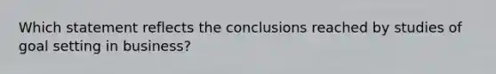 Which statement reflects the conclusions reached by studies of goal setting in business?