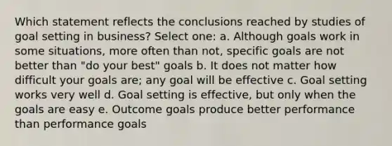 Which statement reflects the conclusions reached by studies of goal setting in business? Select one: a. Although goals work in some situations, more often than not, specific goals are not better than "do your best" goals b. It does not matter how difficult your goals are; any goal will be effective c. Goal setting works very well d. Goal setting is effective, but only when the goals are easy e. Outcome goals produce better performance than performance goals