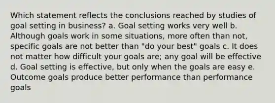 Which statement reflects the conclusions reached by studies of goal setting in business? a. Goal setting works very well b. Although goals work in some situations, more often than not, specific goals are not better than "do your best" goals c. It does not matter how difficult your goals are; any goal will be effective d. Goal setting is effective, but only when the goals are easy e. Outcome goals produce better performance than performance goals