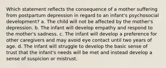 Which statement reflects the consequence of a mother suffering from postpartum depression in regard to an infant's psychosocial development? a. The child will not be affected by the mother's depression. b. The infant will develop empathy and respond to the mother's sadness. c. The infant will develop a preference for other caregivers and may avoid eye contact until two years of age. d. The infant will struggle to develop the basic sense of trust that the infant's needs will be met and instead develop a sense of suspicion or mistrust.