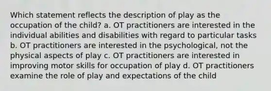 Which statement reflects the description of play as the occupation of the child? a. OT practitioners are interested in the individual abilities and disabilities with regard to particular tasks b. OT practitioners are interested in the psychological, not the physical aspects of play c. OT practitioners are interested in improving motor skills for occupation of play d. OT practitioners examine the role of play and expectations of the child