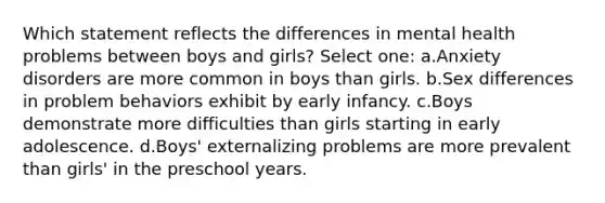 Which statement reflects the differences in mental health problems between boys and girls? Select one: a.Anxiety disorders are more common in boys than girls. b.Sex differences in problem behaviors exhibit by early infancy. c.Boys demonstrate more difficulties than girls starting in early adolescence. d.Boys' externalizing problems are more prevalent than girls' in the preschool years.