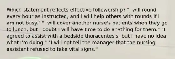 Which statement reflects effective followership? "I will round every hour as instructed, and I will help others with rounds if I am not busy." "I will cover another nurse's patients when they go to lunch, but I doubt I will have time to do anything for them." "I agreed to assist with a bedside thoracentesis, but I have no idea what I'm doing." "I will not tell the manager that the nursing assistant refused to take vital signs."