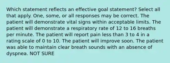 Which statement reflects an effective goal statement? Select all that apply. One, some, or all responses may be correct. The patient will demonstrate vital signs within acceptable limits. The patient will demonstrate a respiratory rate of 12 to 16 breaths per minute. The patient will report pain less than 3 to 4 in a rating scale of 0 to 10. The patient will improve soon. The patient was able to maintain clear breath sounds with an absence of dyspnea. NOT SURE