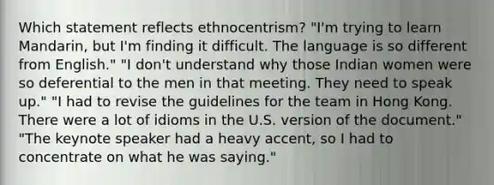 Which statement reflects ethnocentrism? "I'm trying to learn Mandarin, but I'm finding it difficult. The language is so different from English." "I don't understand why those Indian women were so deferential to the men in that meeting. They need to speak up." "I had to revise the guidelines for the team in Hong Kong. There were a lot of idioms in the U.S. version of the document." "The keynote speaker had a heavy accent, so I had to concentrate on what he was saying."