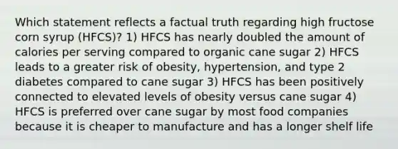 Which statement reflects a factual truth regarding high fructose corn syrup (HFCS)? 1) HFCS has nearly doubled the amount of calories per serving compared to organic cane sugar 2) HFCS leads to a greater risk of obesity, hypertension, and type 2 diabetes compared to cane sugar 3) HFCS has been positively connected to elevated levels of obesity versus cane sugar 4) HFCS is preferred over cane sugar by most food companies because it is cheaper to manufacture and has a longer shelf life