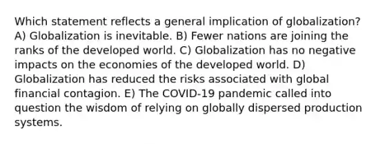 Which statement reflects a general implication of globalization? A) Globalization is inevitable. B) Fewer nations are joining the ranks of the developed world. C) Globalization has no negative impacts on the economies of the developed world. D) Globalization has reduced the risks associated with global financial contagion. E) The COVID-19 pandemic called into question the wisdom of relying on globally dispersed production systems.