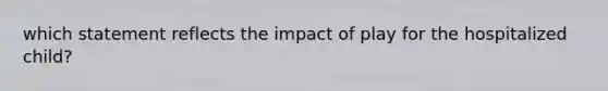 which statement reflects the impact of play for the hospitalized child?