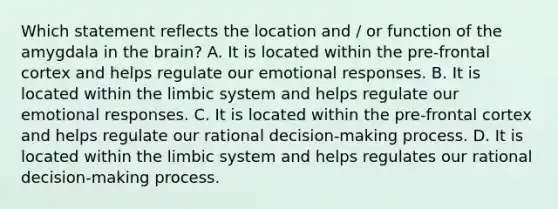 Which statement reflects the location and / or function of the amygdala in the brain? A. It is located within the pre-frontal cortex and helps regulate our emotional responses. B. It is located within the limbic system and helps regulate our emotional responses. C. It is located within the pre-frontal cortex and helps regulate our rational decision-making process. D. It is located within the limbic system and helps regulates our rational decision-making process.