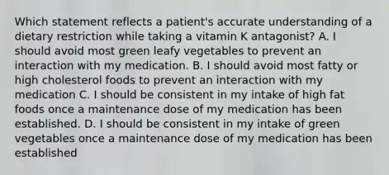 Which statement reflects a patient's accurate understanding of a dietary restriction while taking a vitamin K antagonist? A. I should avoid most green leafy vegetables to prevent an interaction with my medication. B. I should avoid most fatty or high cholesterol foods to prevent an interaction with my medication C. I should be consistent in my intake of high fat foods once a maintenance dose of my medication has been established. D. I should be consistent in my intake of green vegetables once a maintenance dose of my medication has been established