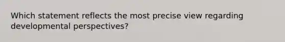 Which statement reflects the most precise view regarding developmental perspectives?