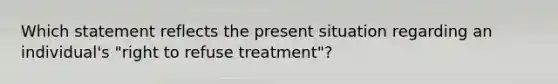 Which statement reflects the present situation regarding an individual's "right to refuse treatment"?