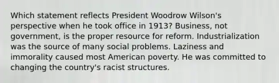 Which statement reflects President Woodrow Wilson's perspective when he took office in 1913? Business, not government, is the proper resource for reform. Industrialization was the source of many social problems. Laziness and immorality caused most American poverty. He was committed to changing the country's racist structures.