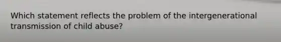 Which statement reflects the problem of the intergenerational transmission of child abuse?